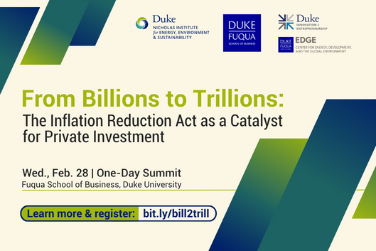 Ombre graphic elements going from blue to green. Text: &quot;From Billions to Trillions: The inflation Reduction Act as a Catalyst for Private Investment. Wed., Feb. 28 | One-Day Summit. Fuqua School of Business, Duke University. Learn more &amp; register: bit/ly/bill2trill.&quot; Logos for Nicholas Institute for Energy, Environment &amp; Sustainability, Duke Fuqua School of Business, Duke Innovation &amp; Entreprenuership, and Duke EDGE Center for Energy, Development, and the Global Environment.